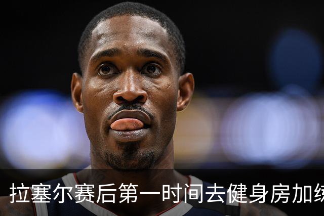 拉塞尔赛后第一时间去健身房加练力量，北京男篮正式注册巴里布朗，广东男篮全员聚餐看揭幕战比赛