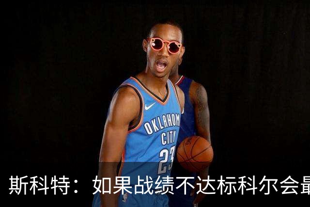 斯科特：如果战绩不达标科尔会最先背锅 随后才是邓利维和球员