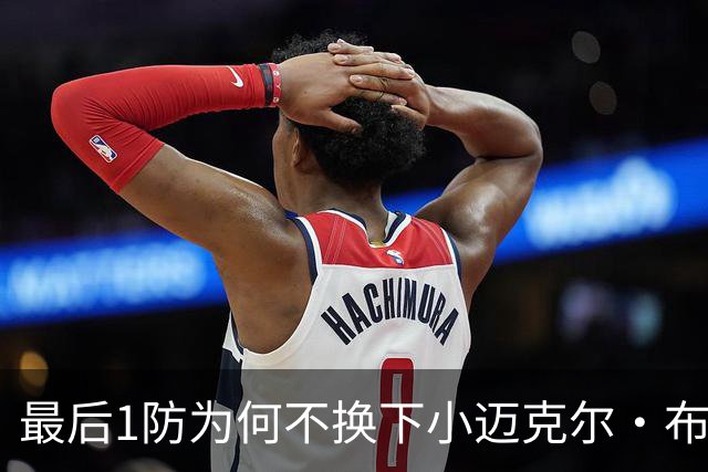 最后1防为何不换下小迈克尔·布朗？篮网主帅：有考虑过 责任在我