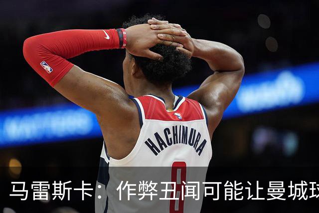 马雷斯卡：作弊丑闻可能让曼城球迷更难熬；期待欧冠之夜