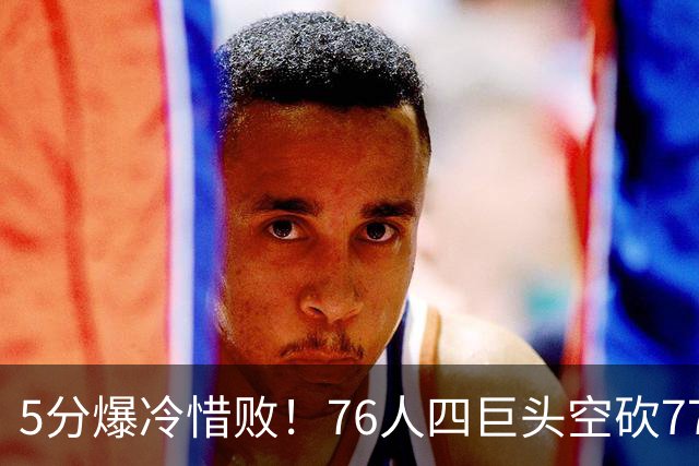 5分爆冷惜败！76人四巨头空砍77分，詹姆斯三节贡献8分8板7助